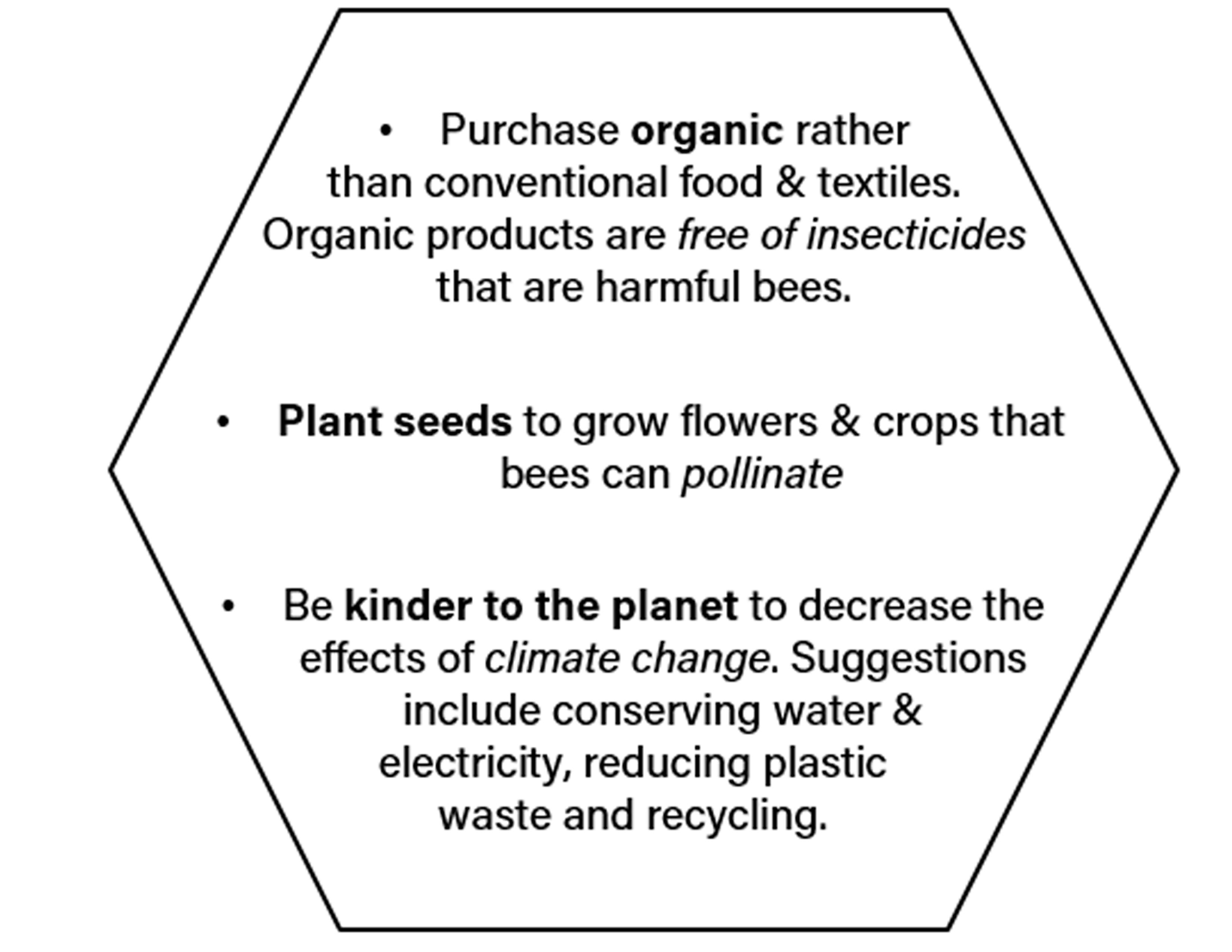 Purchase organic rather than conventional food & textiles. Organic products are free of insecticides that are harmful bees.; Plant seeds to grow flowers & crops that bees can pollinate; Be kinder to the planet to decrease the effects of climate change. Suggestions include conserving water & electricity, reducing plastic wate, recycling, and more.